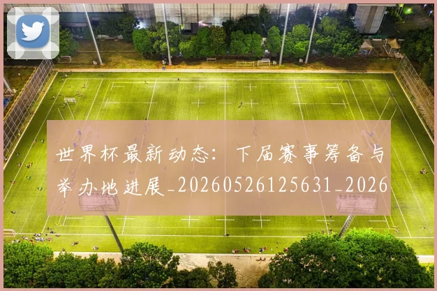 世界杯最新动态：下届赛事筹备与举办地进展_20260526125631_20260607160335