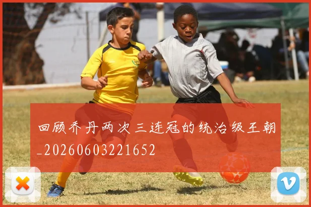 回顾乔丹两次三连冠的统治级王朝_20260603221652