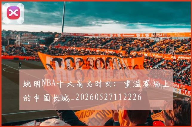 姚明NBA十大高光时刻：重温赛场上的中国长城_20260527112226