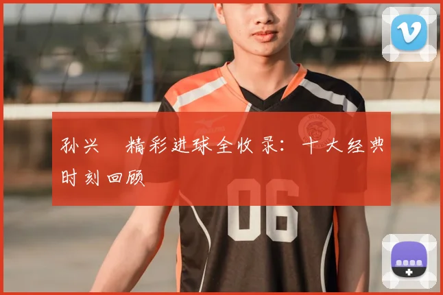 孙兴慜精彩进球全收录:十大经典时刻回顾