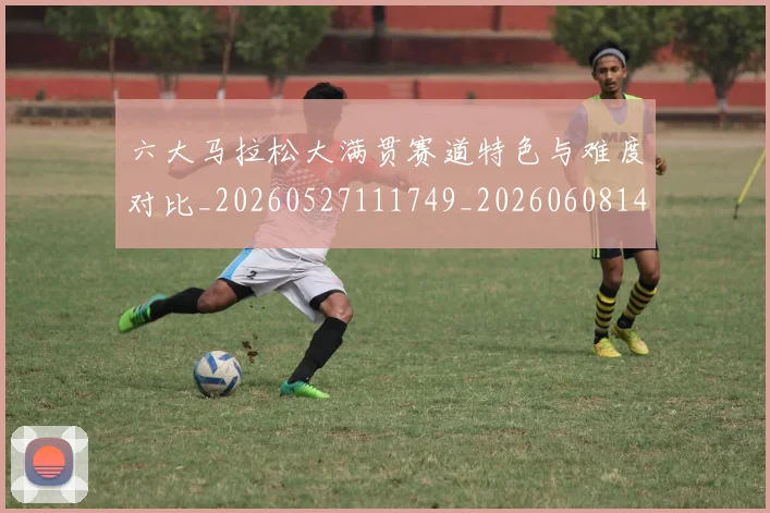 六大马拉松大满贯赛道特色与难度对比_20260527111749_20260608142615
