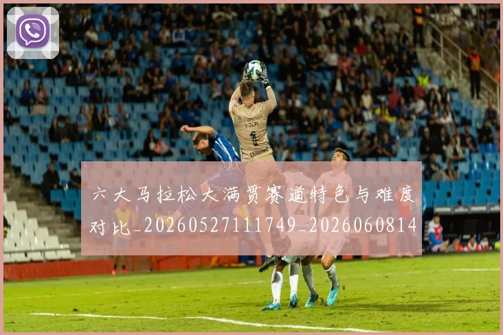 六大马拉松大满贯赛道特色与难度对比_20260527111749_20260608142615