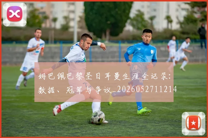 姆巴佩巴黎圣日耳曼生涯全记录：数据、冠军与争议_20260527112145