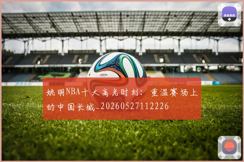 姚明NBA十大高光时刻:重温赛场上的中国长城_20260527112226
