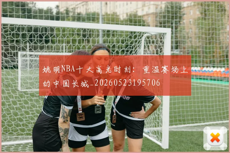姚明NBA十大高光时刻:重温赛场上的中国长城_20260523195706