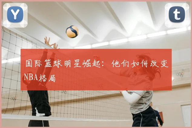 国际篮球明星崛起:他们如何改变NBA格局