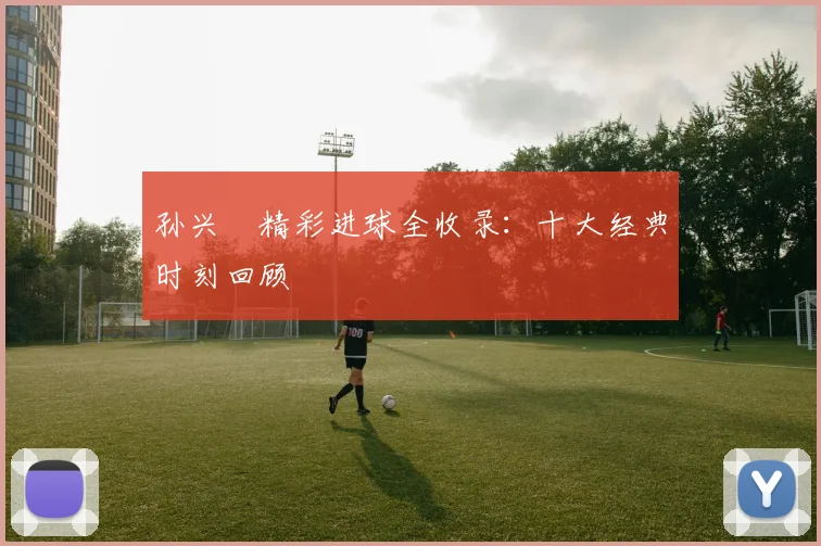 孙兴慜精彩进球全收录:十大经典时刻回顾