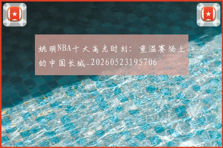 姚明NBA十大高光时刻:重温赛场上的中国长城_20260523195706